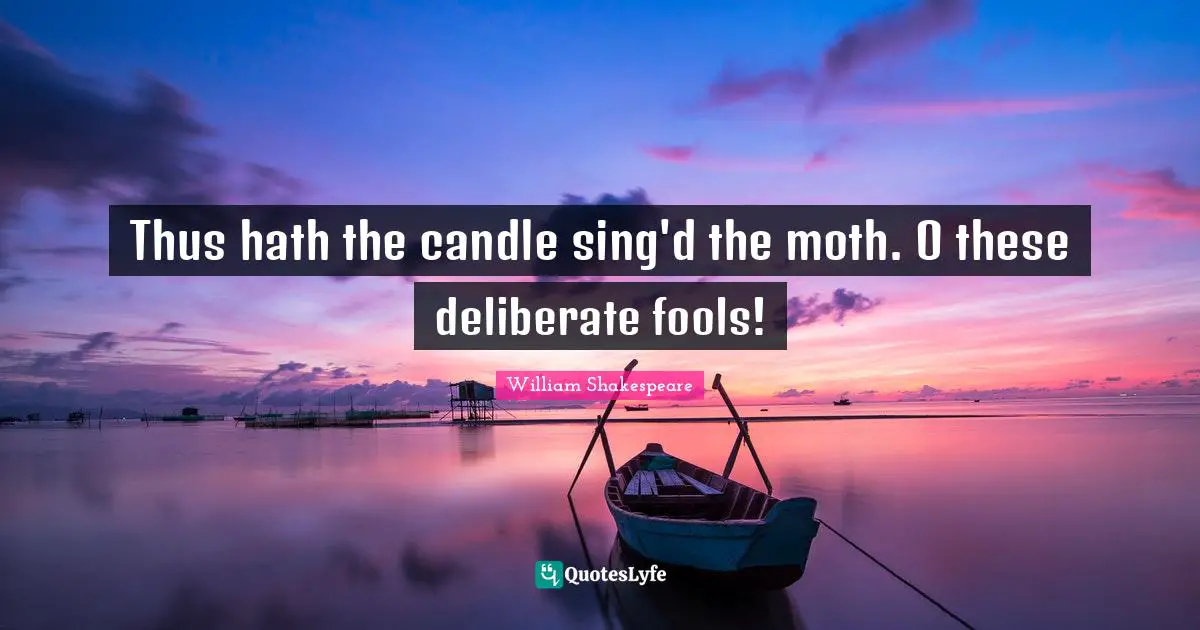 Thus hath the candle sing'd the moth. O these deliberate fools!