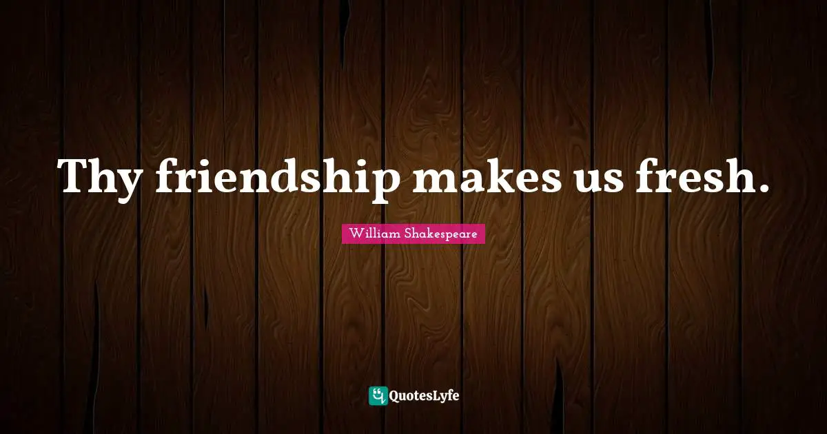 Thy friendship makes us fresh.