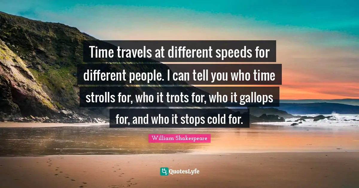 Time travels at different speeds for different people. I can tell you who time strolls for, who it trots for, who it gallops for, and who it stops cold for.