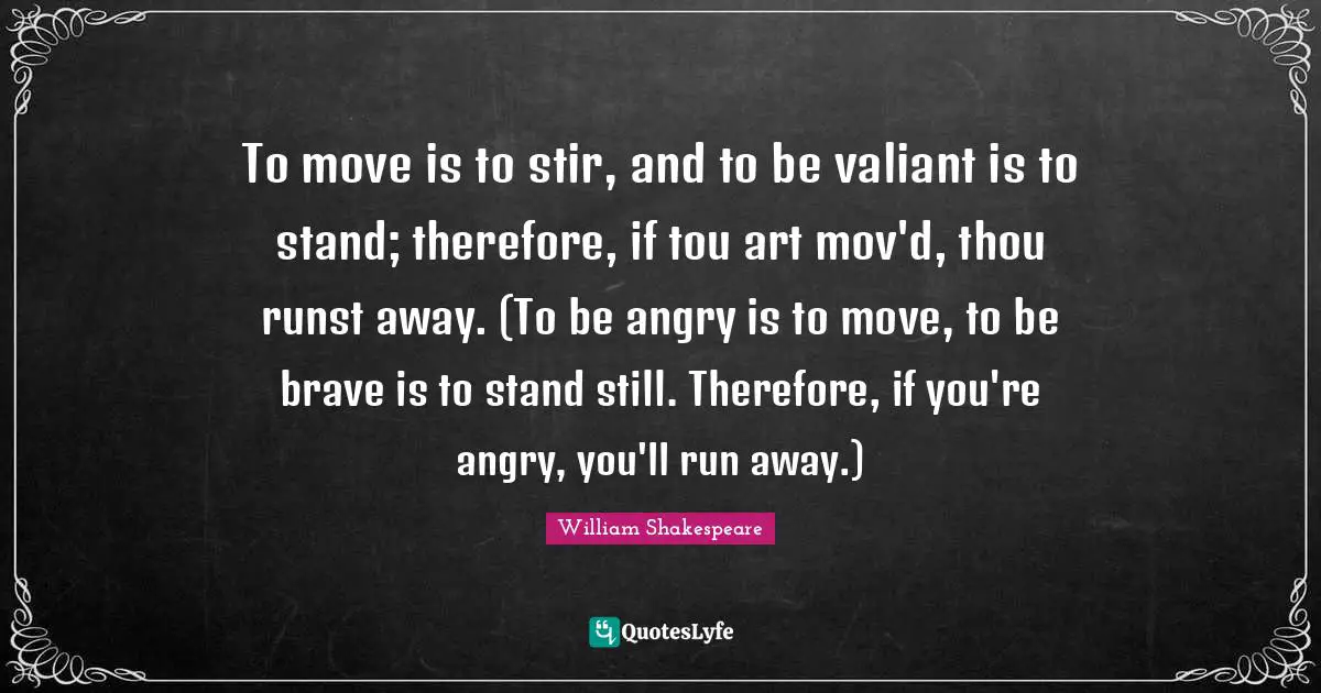 To move is to stir, and to be valiant is to stand; therefore, if tou art mov'd, thou runst away. (To be angry is to move, to be brave is to stand still. Therefore, if you're angry, you'll run away.)
