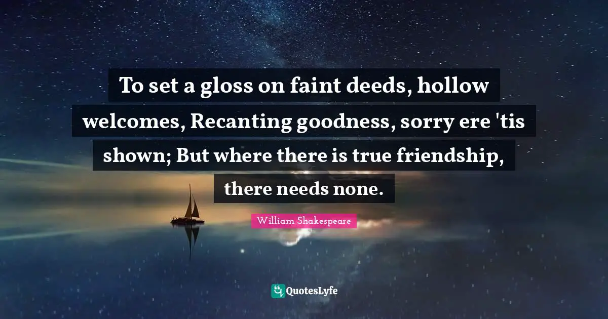 True Friendship Quotes: "To set a gloss on faint deeds, hollow welcomes, Recanting goodness, sorry ere 'tis shown; But where there is true friendship, there needs none."