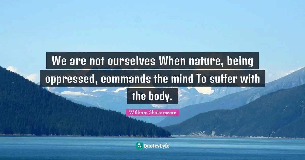 We are not ourselves When nature, being oppressed, commands the mind To suffer with the body.