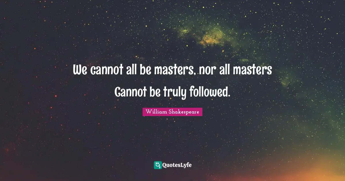 We cannot all be masters, nor all masters Cannot be truly followed.