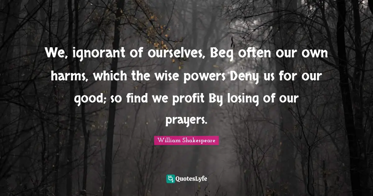 We, ignorant of ourselves, Beg often our own harms, which the wise powers Deny us for our good; so find we profit By losing of our prayers.