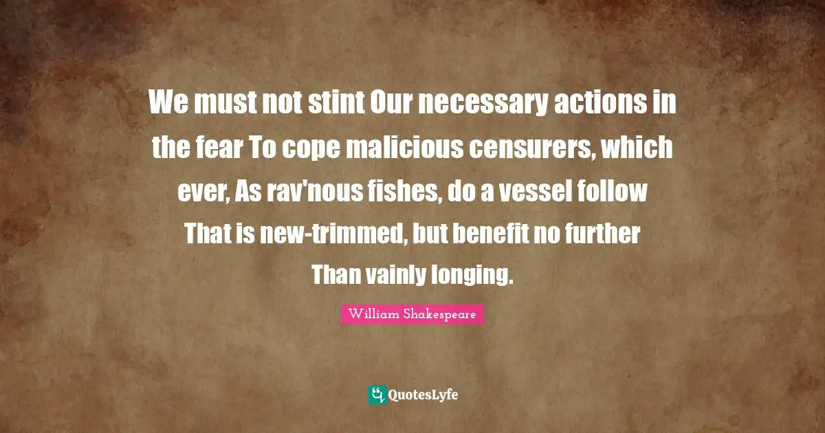 We must not stint Our necessary actions in the fear To cope malicious censurers, which ever, As rav'nous fishes, do a vessel follow That is new-trimmed, but benefit no further Than vainly longing.