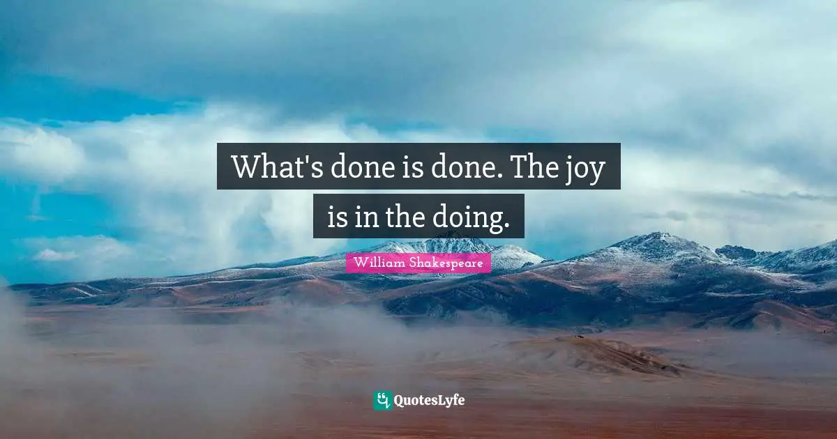 What's done is done. The joy is in the doing.
