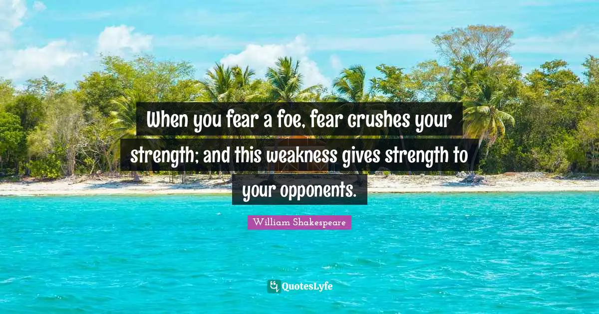 When you fear a foe, fear crushes your strength; and this weakness gives strength to your opponents.
