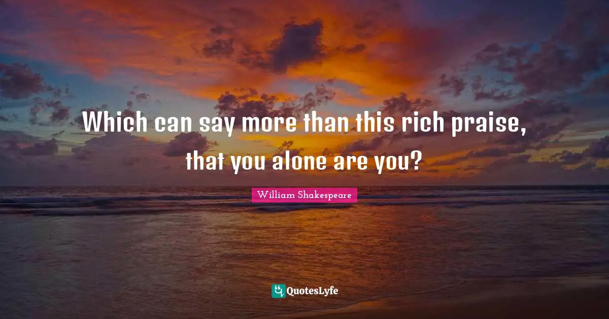 Which can say more than this rich praise, that you alone are you?