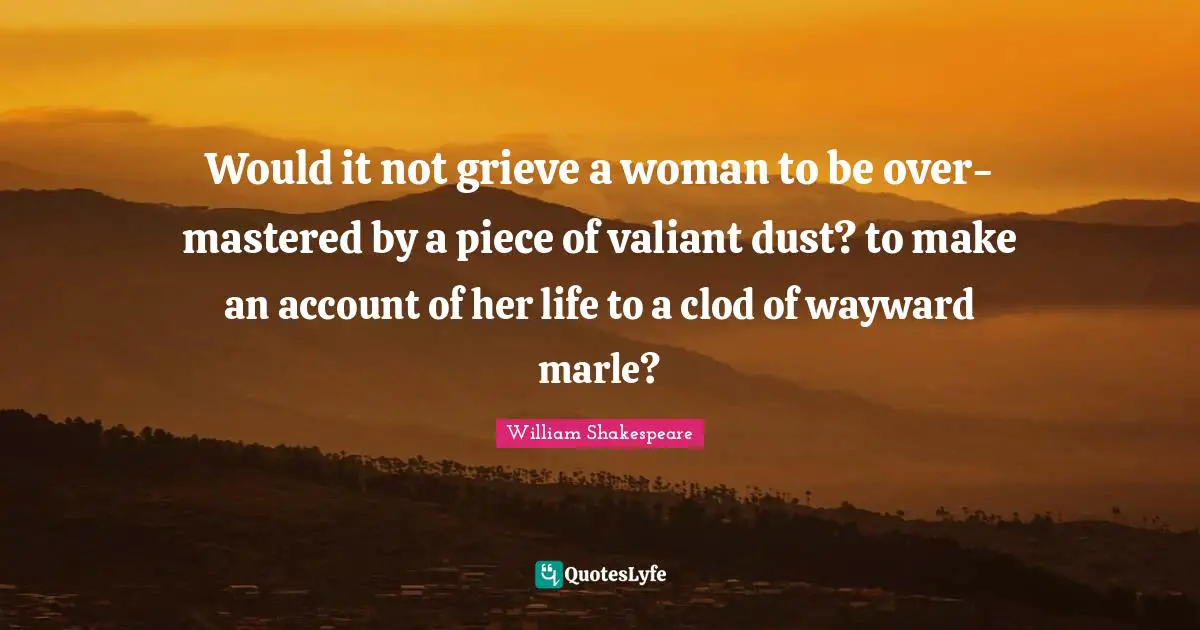 Would it not grieve a woman to be over-mastered by a piece of valiant dust? to make an account of her life to a clod of wayward marle?