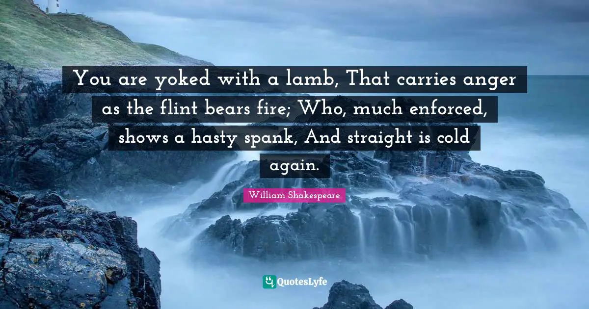 You are yoked with a lamb, That carries anger as the flint bears fire; Who, much enforced, shows a hasty spank, And straight is cold again.