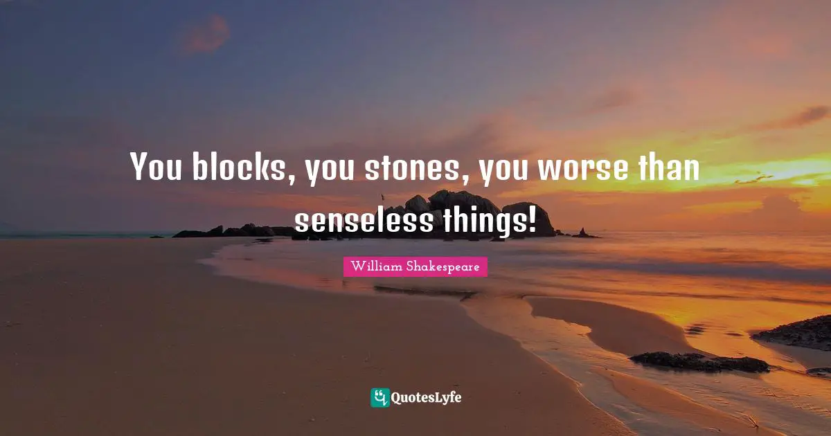 You blocks, you stones, you worse than senseless things!