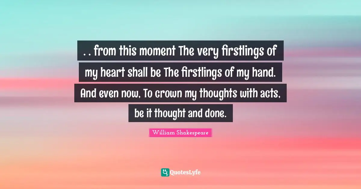 . . from this moment The very firstlings of my heart shall be The firstlings of my hand. And even now, To crown my thoughts with acts, be it thought and done.