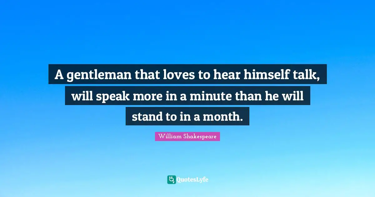A gentleman that loves to hear himself talk, will speak more in a minute than he will stand to in a month.