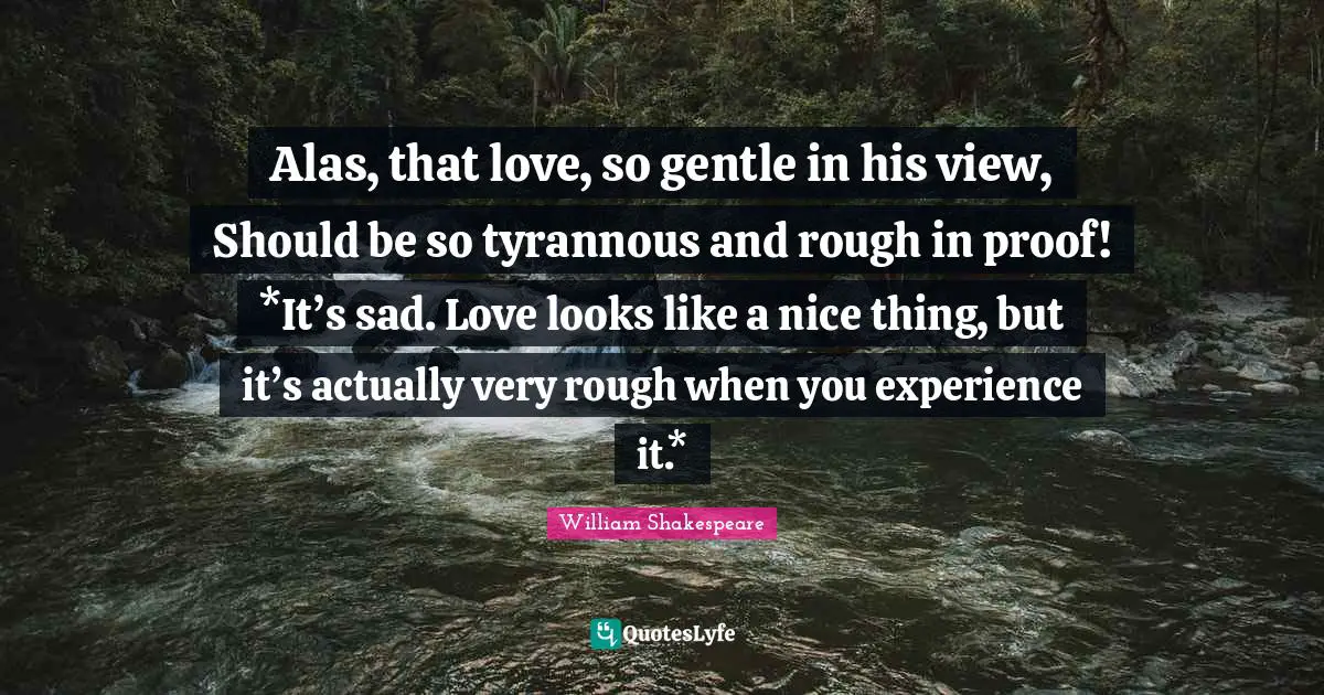 Alas, that love, so gentle in his view, Should be so tyrannous and rough in proof! *It’s sad. Love looks like a nice thing, but it’s actually very rough when you experience it.*