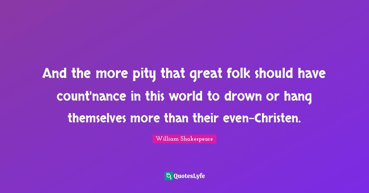 And the more pity that great folk should have count'nance in this world to drown or hang themselves more than their even-Christen.
