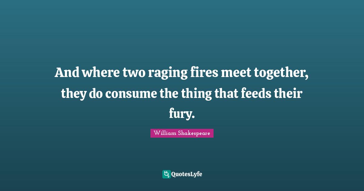 And where two raging fires meet together, they do consume the thing that feeds their fury.