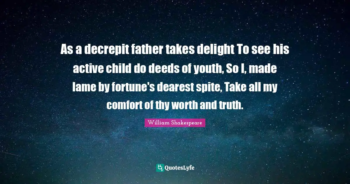 As a decrepit father takes delight To see his active child do deeds of youth, So I, made lame by fortune's dearest spite, Take all my comfort of thy worth and truth.