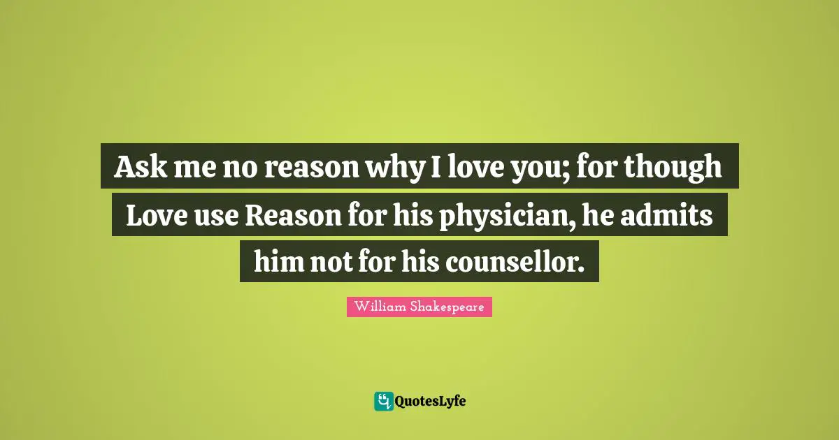 Ask me no reason why I love you; for though Love use Reason for his physician, he admits him not for his counsellor.