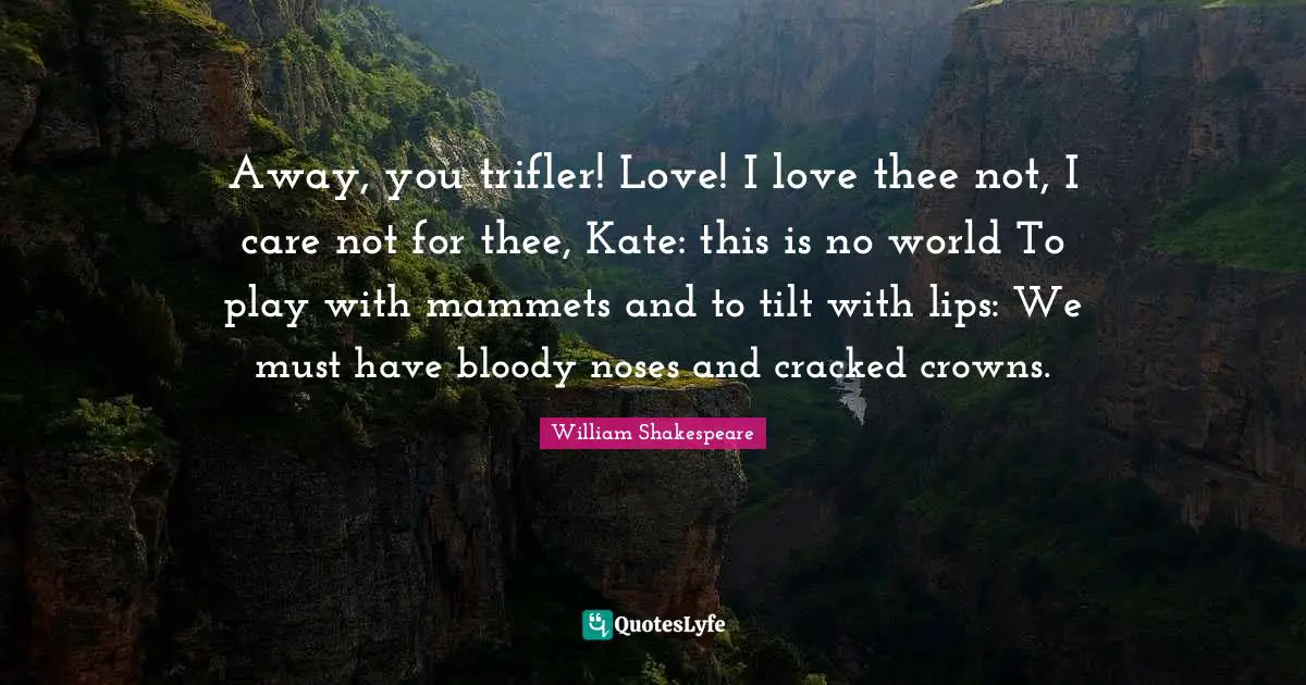 Away, you trifler! Love! I love thee not, I care not for thee, Kate: this is no world To play with mammets and to tilt with lips: We must have bloody noses and cracked crowns.