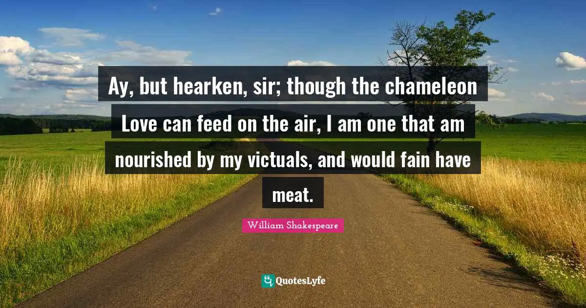 Ay, but hearken, sir; though the chameleon Love can feed on the air, I am one that am nourished by my victuals, and would fain have meat.