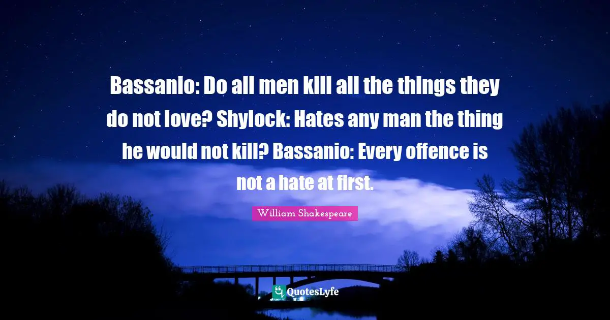 Bassanio: Do all men kill all the things they do not love? Shylock: Hates any man the thing he would not kill? Bassanio: Every offence is not a hate at first.