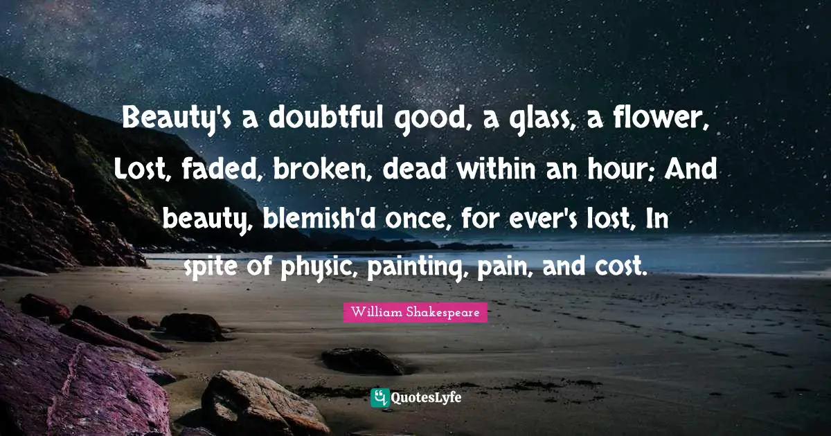 Beauty's a doubtful good, a glass, a flower, Lost, faded, broken, dead within an hour; And beauty, blemish'd once, for ever's lost, In spite of physic, painting, pain, and cost.