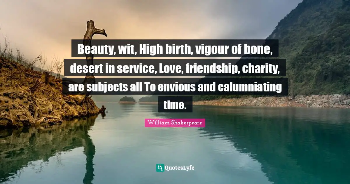 Beauty, wit, High birth, vigour of bone, desert in service, Love, friendship, charity, are subjects all To envious and calumniating time.