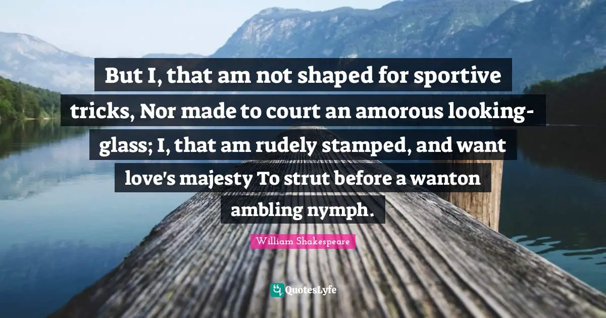 But I, that am not shaped for sportive tricks, Nor made to court an amorous looking-glass; I, that am rudely stamped, and want love's majesty To strut before a wanton ambling nymph.