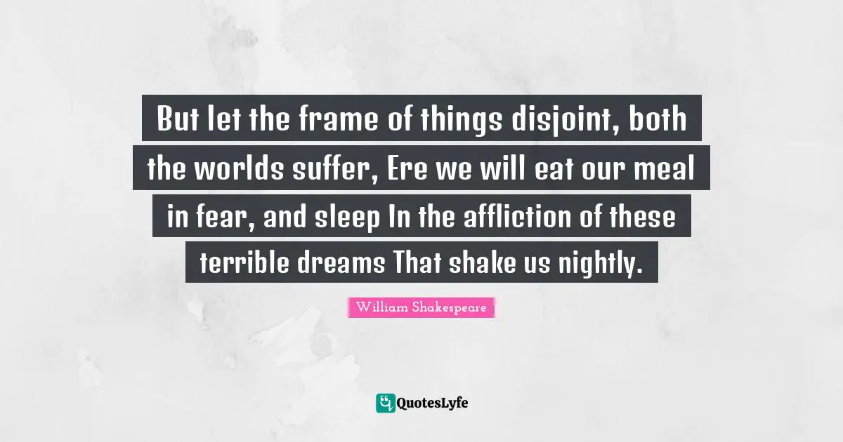 But let the frame of things disjoint, both the worlds suffer, Ere we will eat our meal in fear, and sleep In the affliction of these terrible dreams That shake us nightly.