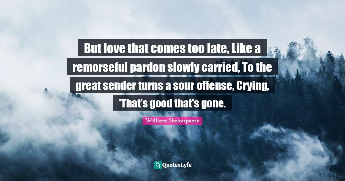 But love that comes too late, Like a remorseful pardon slowly carried, To the great sender turns a sour offense, Crying, 'That's good that's gone.