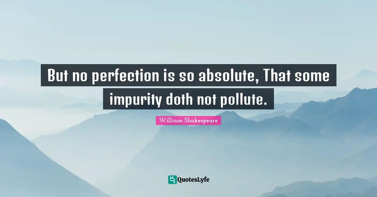 But no perfection is so absolute, That some impurity doth not pollute.