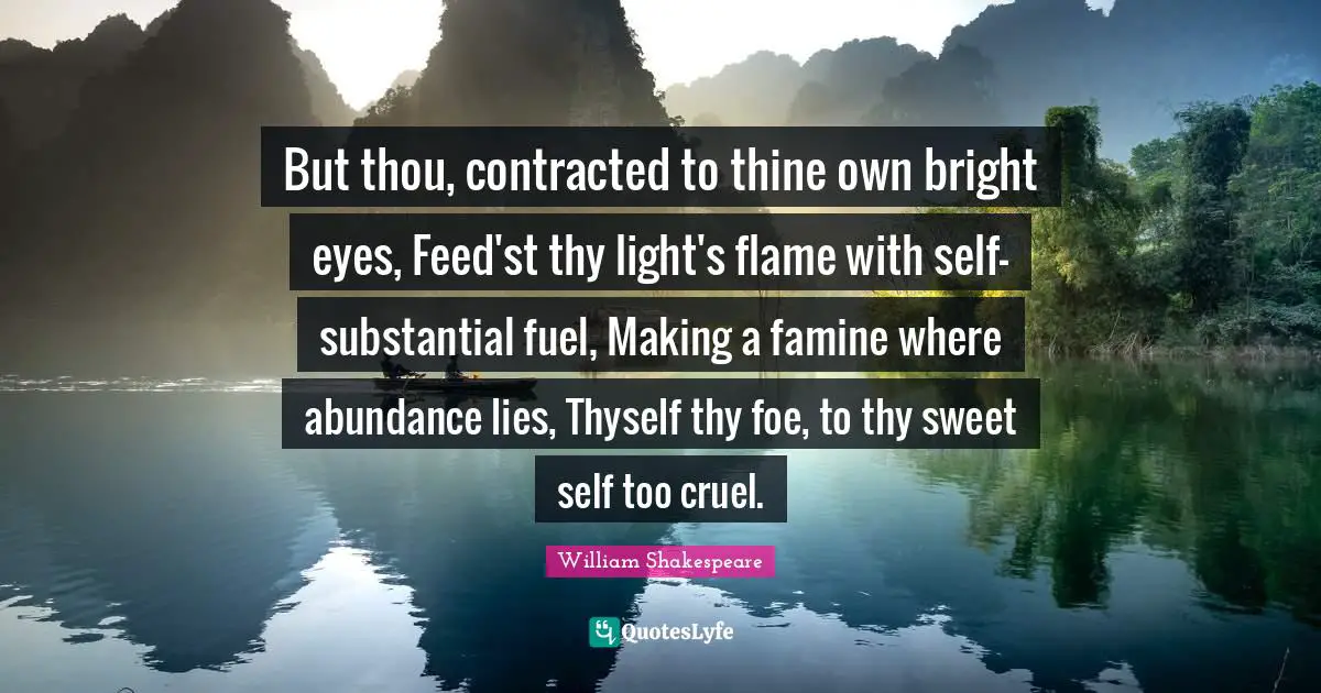 But thou, contracted to thine own bright eyes, Feed'st thy light's flame with self-substantial fuel, Making a famine where abundance lies, Thyself thy foe, to thy sweet self too cruel.