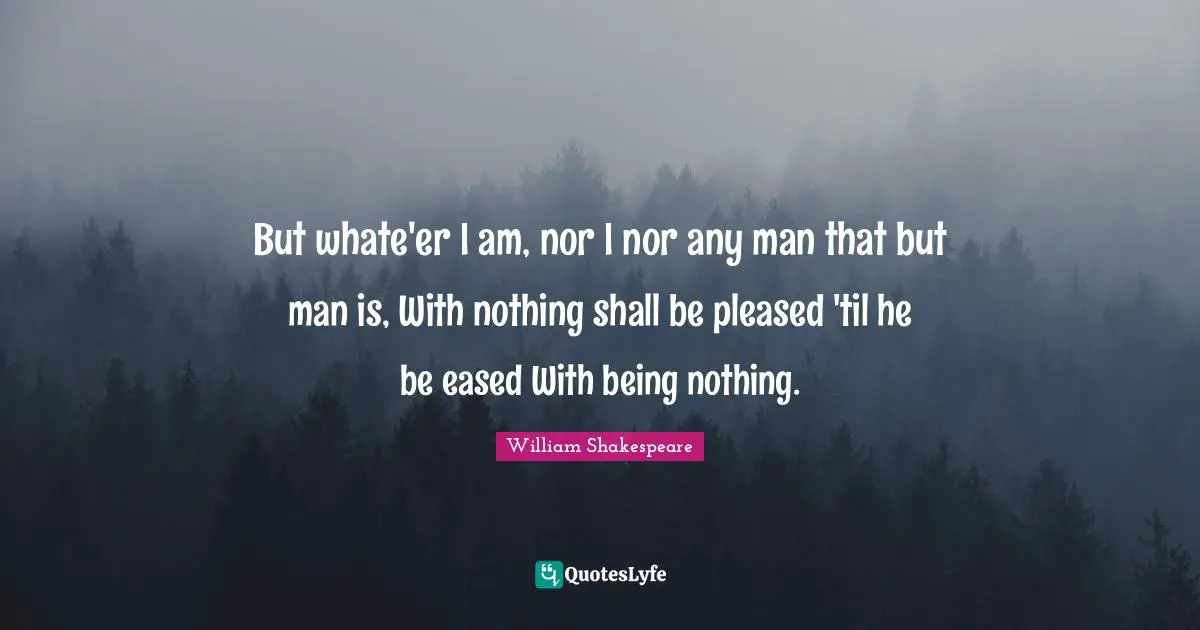But whate'er I am, nor I nor any man that but man is, With nothing shall be pleased 'til he be eased With being nothing.