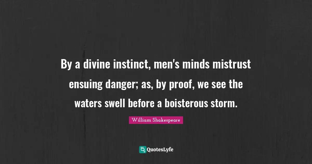 By a divine instinct, men's minds mistrust ensuing danger; as, by proof, we see the waters swell before a boisterous storm.