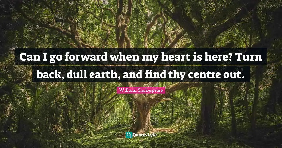 Can I go forward when my heart is here? Turn back, dull earth, and find thy centre out.