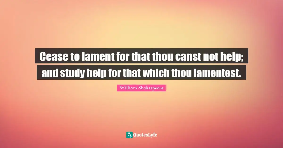 Cease to lament for that thou canst not help; and study help for that which thou lamentest.