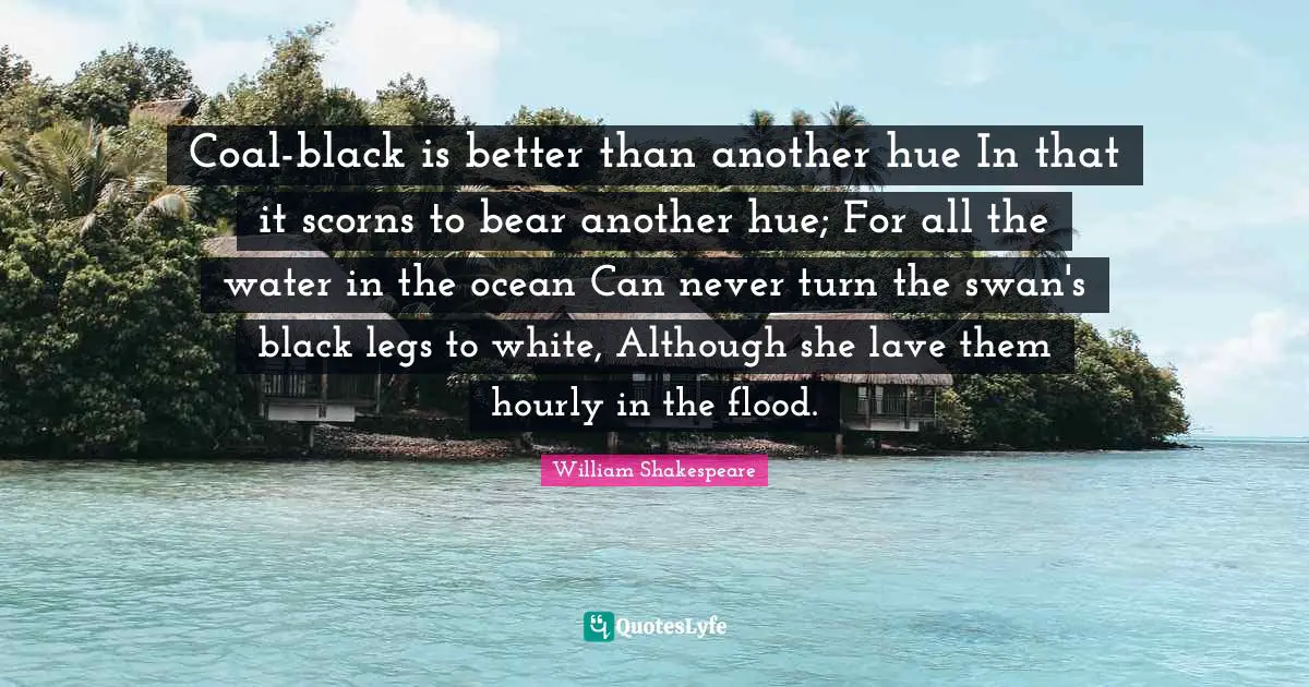 Hue Quotes: "Coal-black is better than another hue In that it scorns to bear another hue; For all the water in the ocean Can never turn the swan's black legs to white, Although she lave them hourly in the flood."