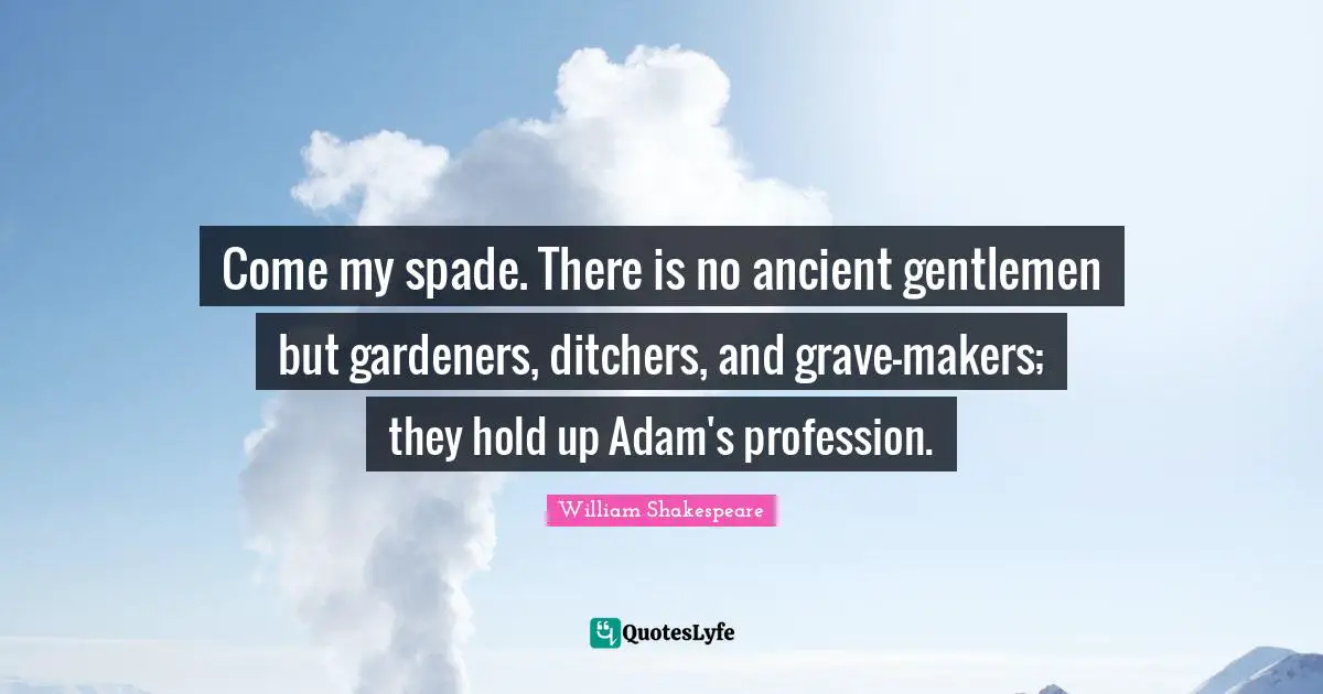 Come my spade. There is no ancient gentlemen but gardeners, ditchers, and grave-makers; they hold up Adam's profession.