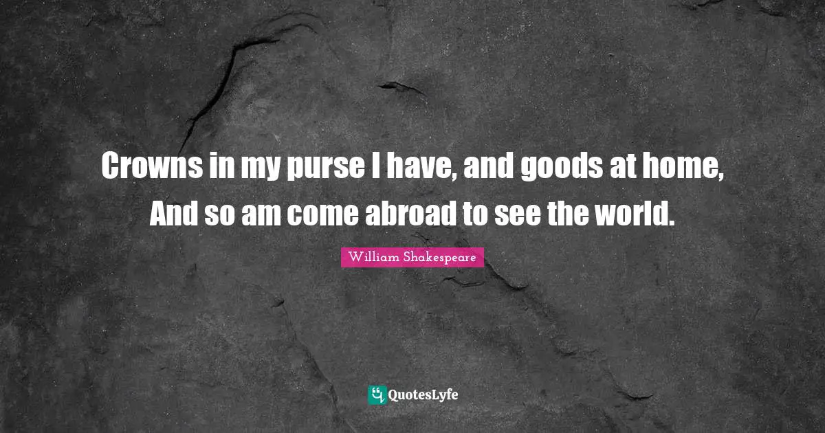 Crowns in my purse I have, and goods at home, And so am come abroad to see the world.