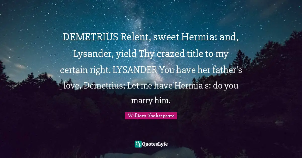 DEMETRIUS Relent, sweet Hermia: and, Lysander, yield Thy crazed title to my certain right. LYSANDER You have her father's love, Demetrius; Let me have Hermia's: do you marry him.