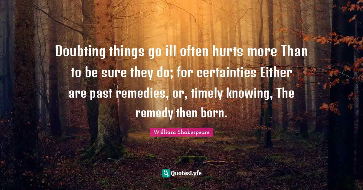 Doubting things go ill often hurts more Than to be sure they do; for certainties Either are past remedies, or, timely knowing, The remedy then born.