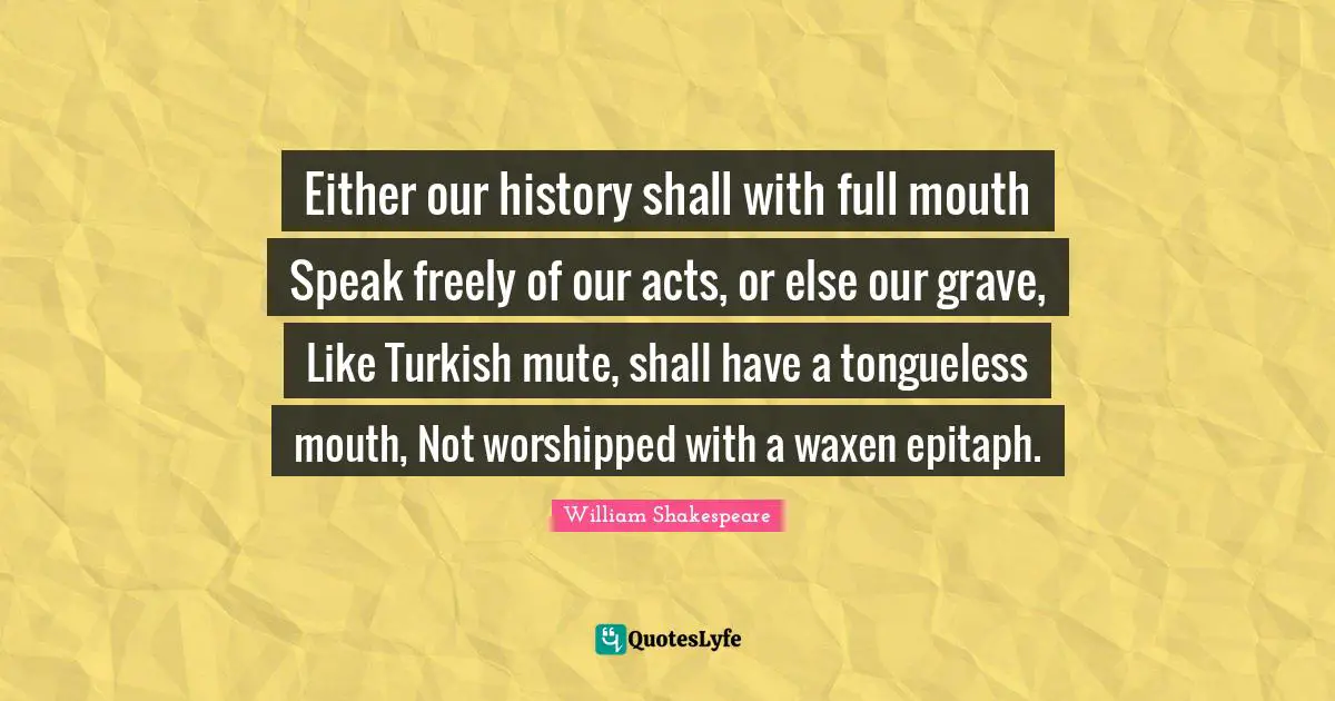 Either our history shall with full mouth Speak freely of our acts, or else our grave, Like Turkish mute, shall have a tongueless mouth, Not worshipped with a waxen epitaph.