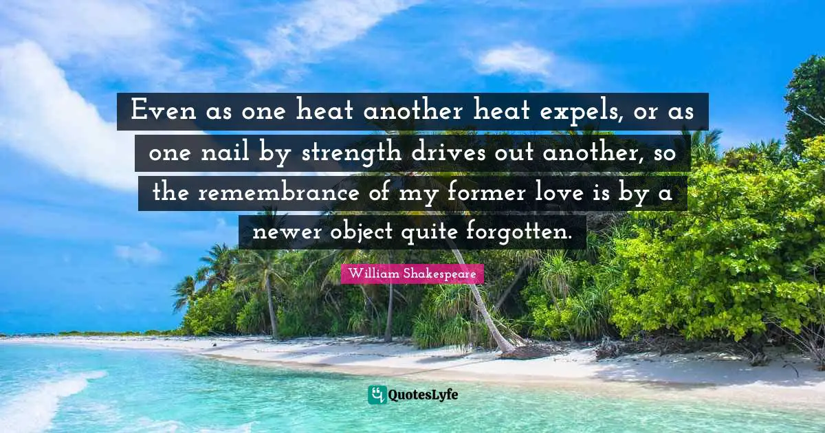 Even as one heat another heat expels, or as one nail by strength drives out another, so the remembrance of my former love is by a newer object quite forgotten.