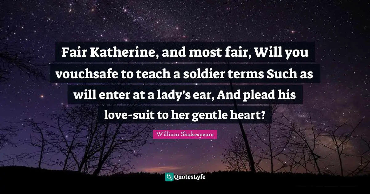 Fair Katherine, and most fair, Will you vouchsafe to teach a soldier terms Such as will enter at a lady's ear, And plead his love-suit to her gentle heart?