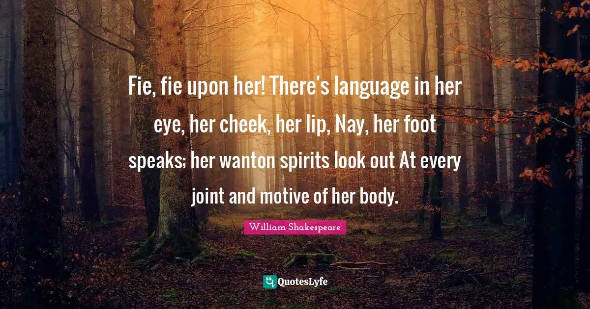 Fie, fie upon her! There's language in her eye, her cheek, her lip, Nay, her foot speaks; her wanton spirits look out At every joint and motive of her body.