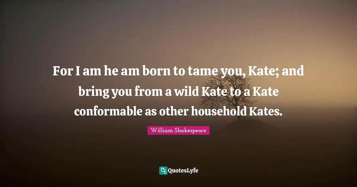 Kate Quotes: "For I am he am born to tame you, Kate; and bring you from a wild Kate to a Kate conformable as other household Kates."