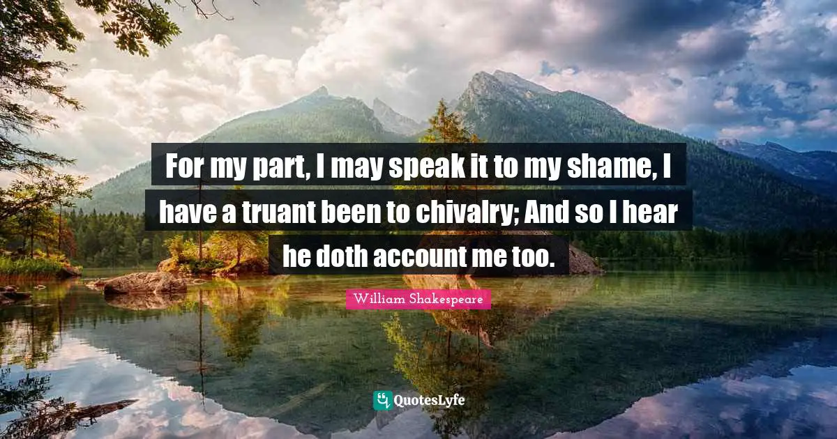 For my part, I may speak it to my shame, I have a truant been to chivalry; And so I hear he doth account me too.