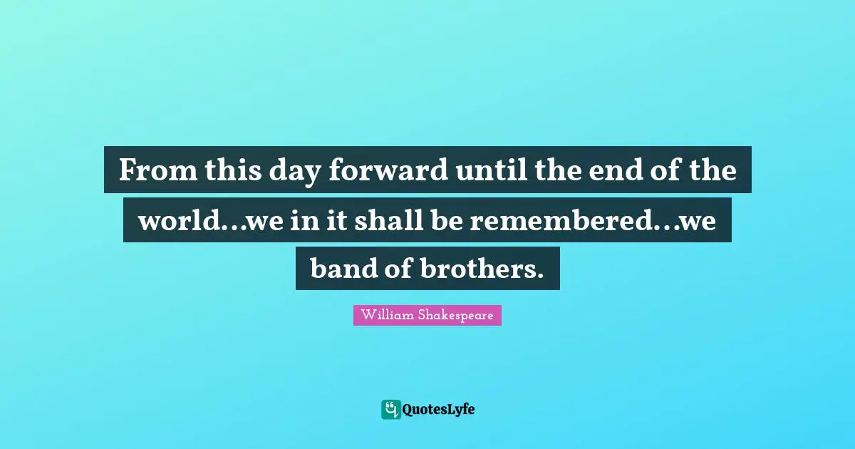 From this day forward until the end of the world...we in it shall be remembered...we band of brothers.