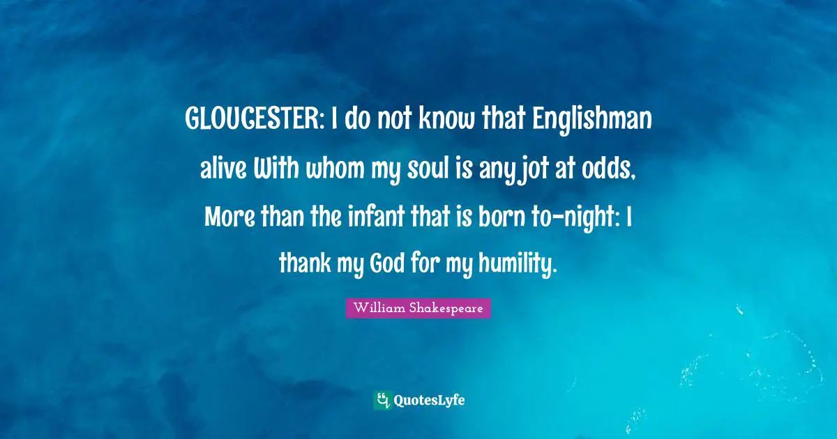 GLOUCESTER: I do not know that Englishman alive With whom my soul is any jot at odds, More than the infant that is born to-night: I thank my God for my humility.