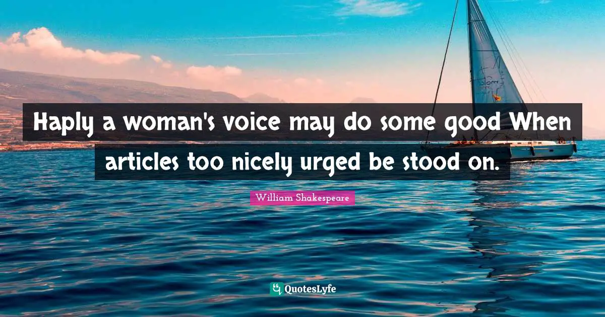 Haply a woman's voice may do some good When articles too nicely urged be stood on.